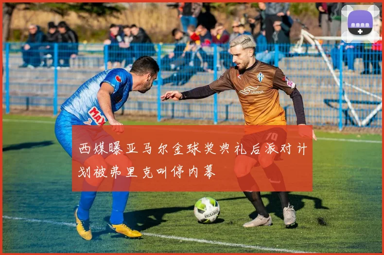 西媒曝亚马尔金球奖典礼后派对计划被弗里克叫停内幕