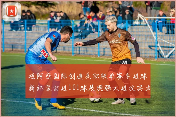 迈阿密国际创造美职联单赛季进球新纪录打进101球展现强大进攻实力
