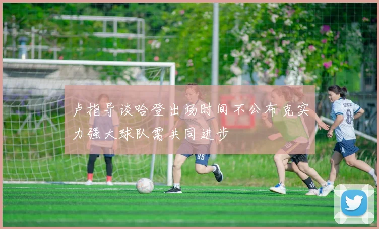 卢指导谈哈登出场时间不公布克实力强大球队需共同进步