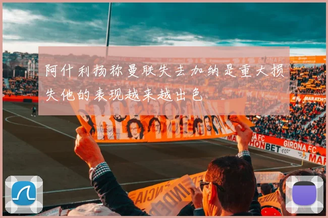 阿什利扬称曼联失去加纳是重大损失他的表现越来越出色
