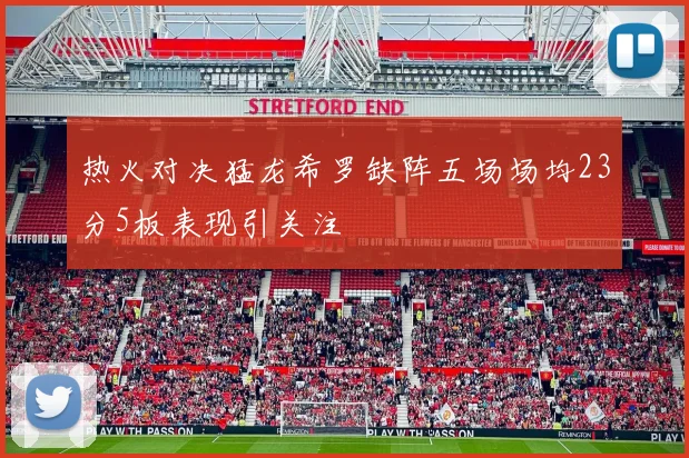 热火对决猛龙希罗缺阵五场场均23分5板表现引关注