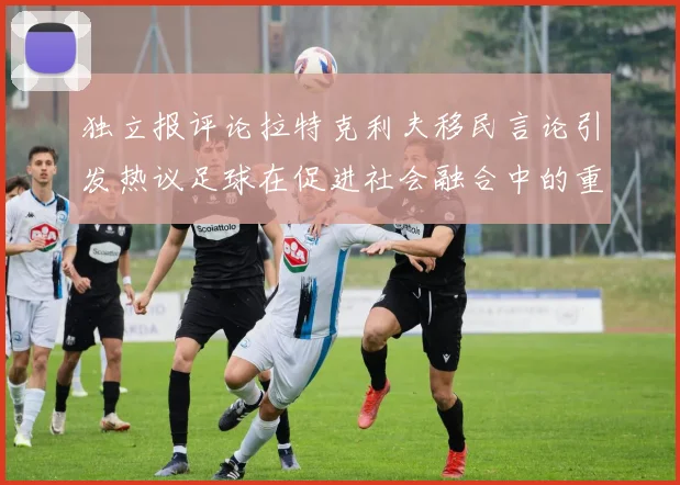 独立报评论拉特克利夫移民言论引发热议足球在促进社会融合中的重要作用