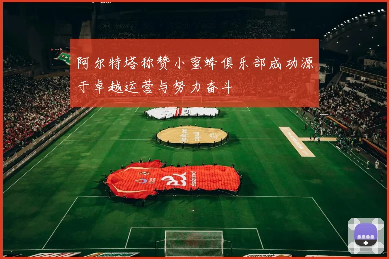 阿尔特塔称赞小蜜蜂俱乐部成功源于卓越运营与努力奋斗