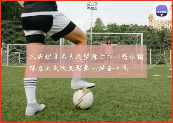 文班坦言光头造型源于内心想法输球后决定改变形象以振奋士气