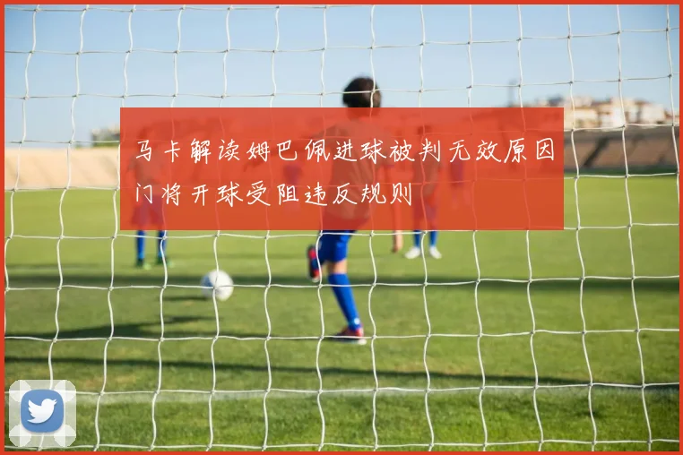马卡解读姆巴佩进球被判无效原因门将开球受阻违反规则