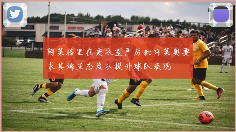 阿莱格里在更衣室严厉批评莱奥要求其端正态度以提升球队表现