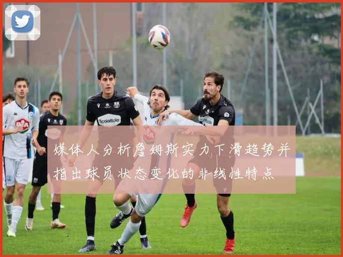 媒体人分析詹姆斯实力下滑趋势并指出球员状态变化的非线性特点