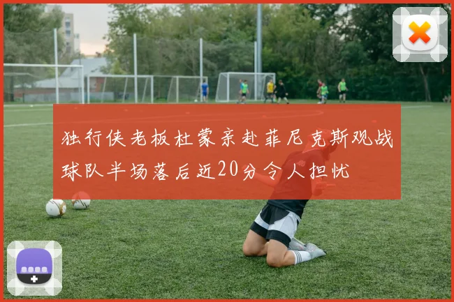 独行侠老板杜蒙亲赴菲尼克斯观战球队半场落后近20分令人担忧