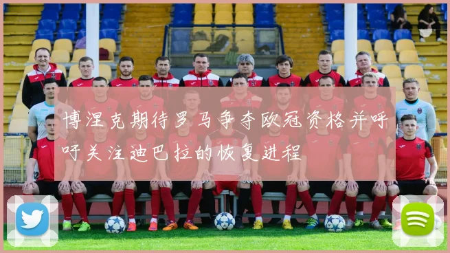 博涅克期待罗马争夺欧冠资格并呼吁关注迪巴拉的恢复进程