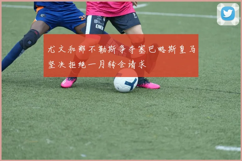 尤文和那不勒斯争夺塞巴略斯皇马坚决拒绝一月转会请求