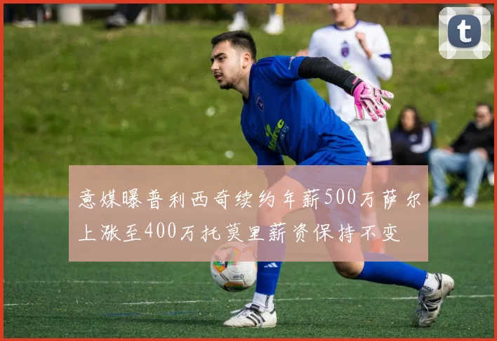 意媒曝普利西奇续约年薪500万萨尔上涨至400万托莫里薪资保持不变