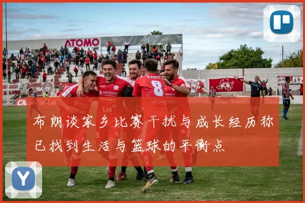 布朗谈家乡比赛干扰与成长经历称已找到生活与篮球的平衡点