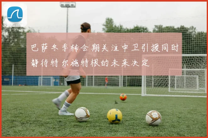 巴萨冬季转会期关注中卫引援同时静待特尔施特根的未来决定