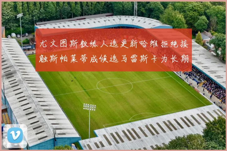 尤文图斯教练人选更新哈维拒绝接触斯帕莱蒂成候选马雷斯卡为长期目标