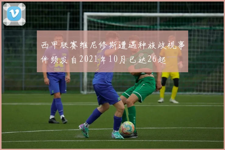 西甲联赛维尼修斯遭遇种族歧视事件频发自2021年10月已达26起