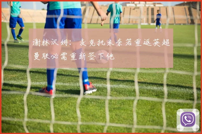谢林汉姆：麦克托米奈若重返英超曼联必需重新签下他