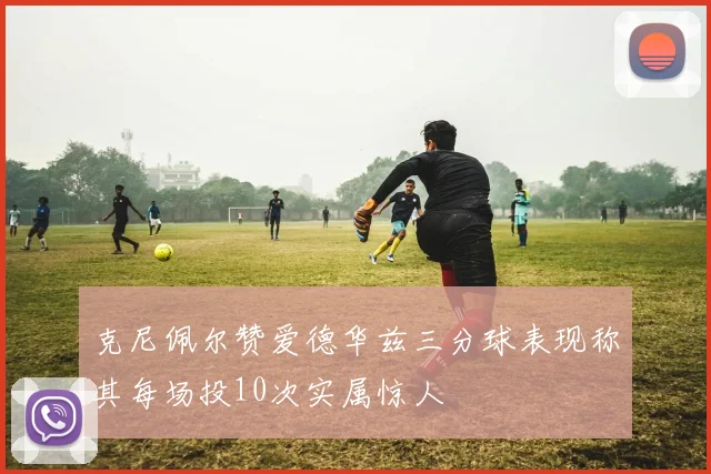 克尼佩尔赞爱德华兹三分球表现称其每场投10次实属惊人