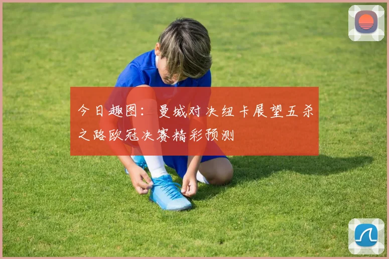 今日趣图：曼城对决纽卡展望五杀之路欧冠决赛精彩预测