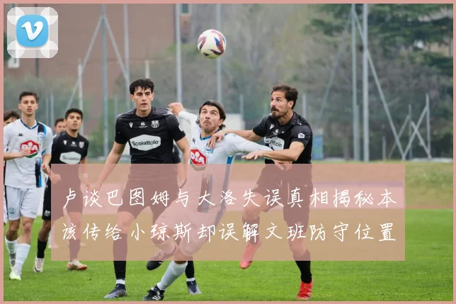卢谈巴图姆与大洛失误真相揭秘本该传给小琼斯却误解文班防守位置