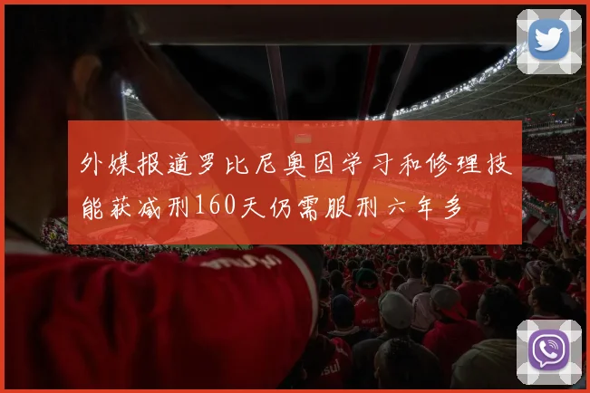 外媒报道罗比尼奥因学习和修理技能获减刑160天仍需服刑六年多