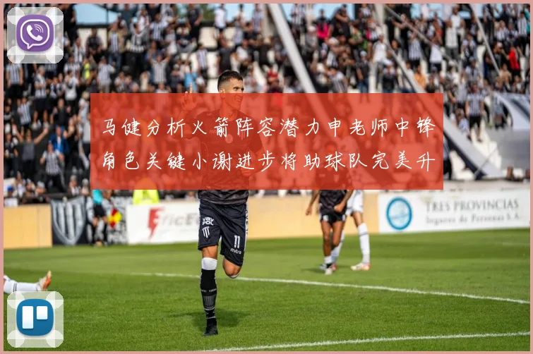 马健分析火箭阵容潜力申老师中锋角色关键小谢进步将助球队完美升级