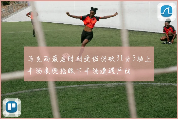 马克西最后时刻受伤仍砍31分5助上半场表现抢眼下半场遭遇严防