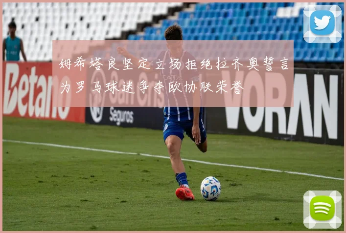 姆希塔良坚定立场拒绝拉齐奥誓言为罗马球迷争夺欧协联荣誉
