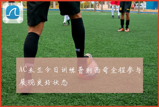 AC米兰今日训练普利西奇全程参与展现良好状态