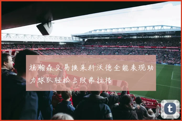 杨瀚森交易换来科沃德全能表现助力球队轻松击败弗拉格
