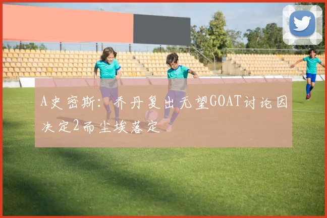 A史密斯:乔丹复出无望GOAT讨论因决定2而尘埃落定