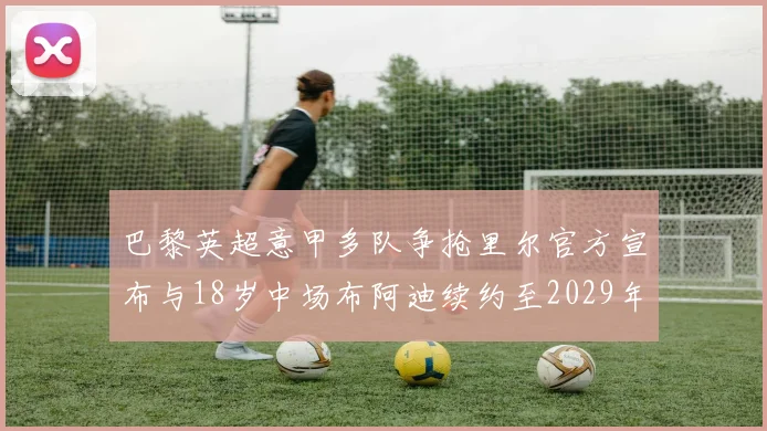 巴黎英超意甲多队争抢里尔官方宣布与18岁中场布阿迪续约至2029年
