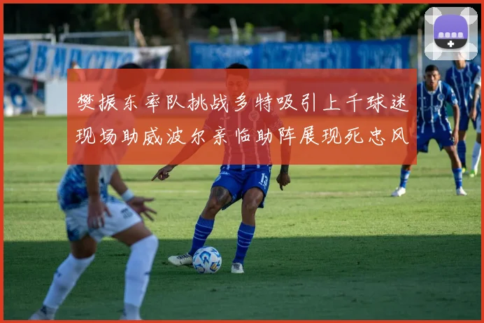 樊振东率队挑战多特吸引上千球迷现场助威波尔亲临助阵展现死忠风采