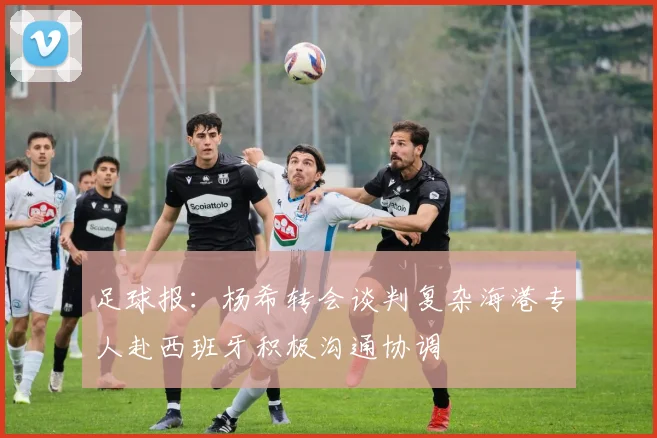 足球报：杨希转会谈判复杂海港专人赴西班牙积极沟通协调