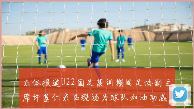 东体报道U22国足集训期间足协副主席许基仁亲临现场为球队加油助威