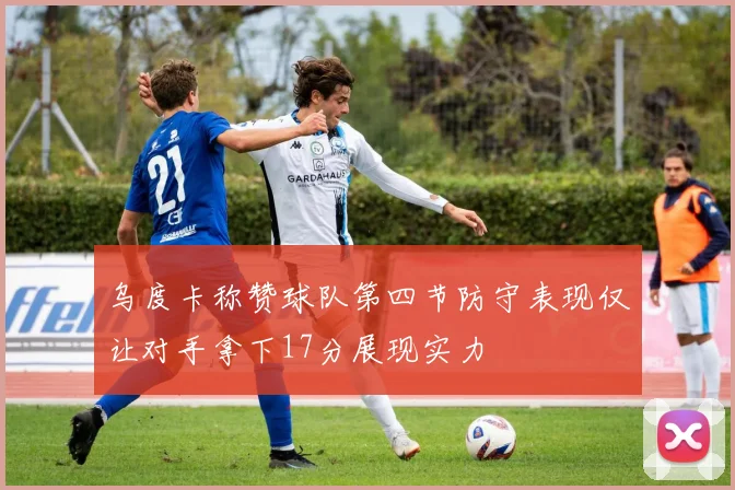 乌度卡称赞球队第四节防守表现仅让对手拿下17分展现实力