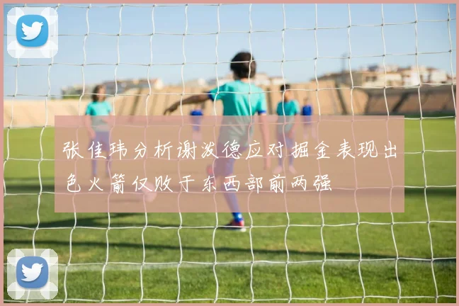 张佳玮分析谢泼德应对掘金表现出色火箭仅败于东西部前两强