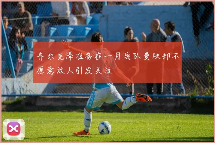 齐尔克泽准备在一月离队曼联却不愿意放人引发关注