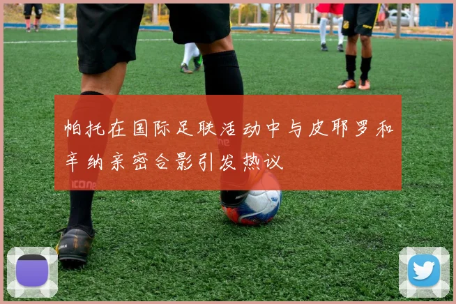 帕托在国际足联活动中与皮耶罗和辛纳亲密合影引发热议