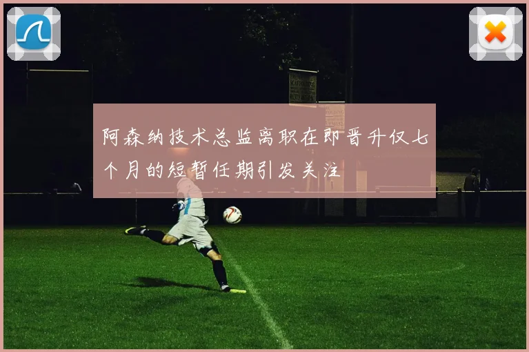 阿森纳技术总监离职在即晋升仅七个月的短暂任期引发关注