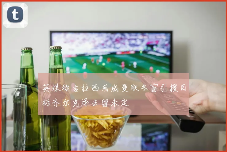 英媒称吉拉西或成曼联冬窗引援目标齐尔克泽去留未定
