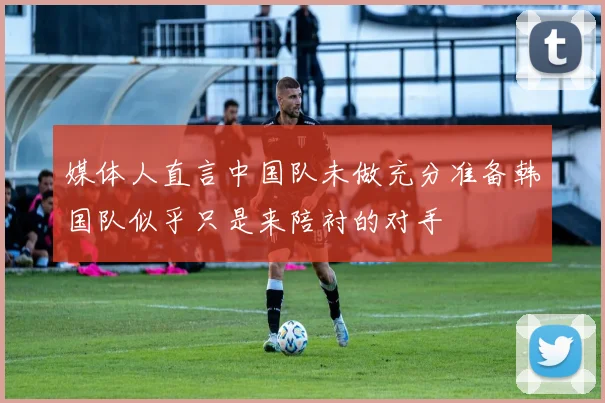 媒体人直言中国队未做充分准备韩国队似乎只是来陪衬的对手