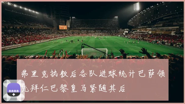 弗里克执教后各队进球统计巴萨领先拜仁巴黎皇马紧随其后