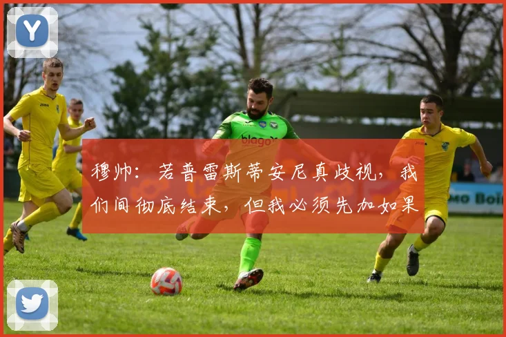 穆帅：若普雷斯蒂安尼真歧视，我们间彻底结束，但我必须先加如果
