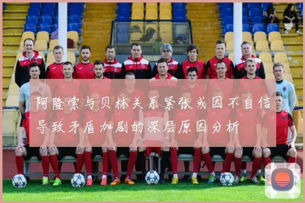 阿隆索与贝林关系紧张或因不自信导致矛盾加剧的深层原因分析