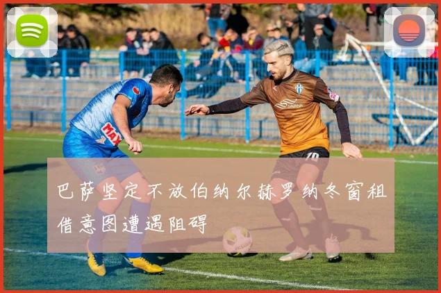 巴萨坚定不放伯纳尔赫罗纳冬窗租借意图遭遇阻碍