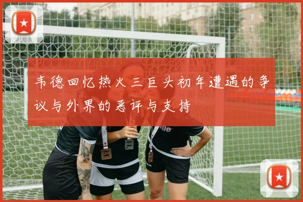 韦德回忆热火三巨头初年遭遇的争议与外界的恶评与支持