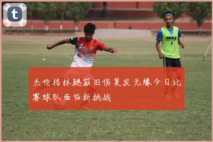 杰伦格林腿筋旧伤复发无缘今日比赛球队面临新挑战